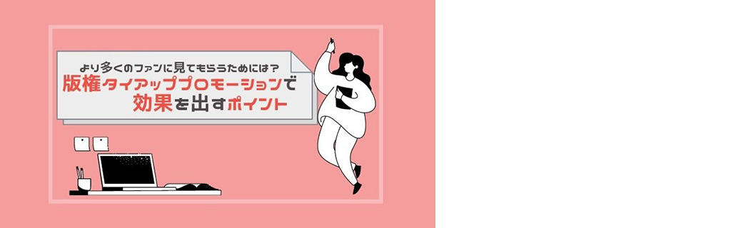 より多くのファンに見てもらうためには？ 版権タイアッププロモーションで効果を出すポイント