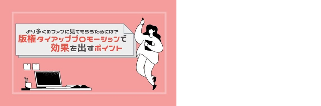 より多くのファンに見てもらうためには？ 版権タイアッププロモーションで効果を出すポイント