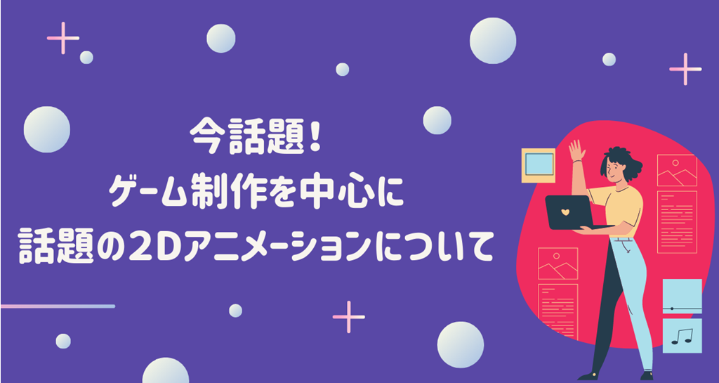 今話題！ゲーム制作を中心に話題の２Dアニメーションについて